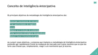 Conceito de Inteligência Antecipativa
Os principais objetivos da metodologia de Inteligência Antecipativa são:
• Antecipar movimentos de mercado
• Criar oportunidades de negócios
• Inovar
• Adaptar-se à evolução do ambiente
• Evitar surpresas estratégicas desagradáveis
• Reduzir riscos e incerteza em geral
Ao cumprir esses objetivos, a empresa que implanta a metodologia de Inteligência Antecipativa
pretende agir rapidamente frente às mudanças de mercado com custos menores que os que ela
teria caso tivesse que, simplesmente, reagir a um movimento que já ocorreu.
3
 
