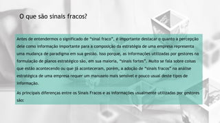 4
Antes de entendermos o significado de “sinal fraco”, é importante destacar o quanto a percepção
dele como informação importante para a composição da estratégia de uma empresa representa
uma mudança de paradigma em sua gestão. Isso porque, as informações utilizadas por gestores na
formulação de planos estratégico são, em sua maioria, “sinais fortes”. Muito se fala sobre coisas
que estão acontecendo ou que já aconteceram, porém, a adoção de “sinais fracos” na análise
estratégica de uma empresa requer um manuseio mais sensível e pouco usual deste tipos de
informação.
As principais diferenças entre os Sinais Fracos e as informações usualmente utilizadas por gestores
são:
O que são sinais fracos?
 