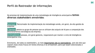 Perfil do Rastreador de informações
No processo de implementação de uma metodologia de Inteligência antecipativa temos
diversos stakeholders envolvidos:
Sponsor: Patrocinador da implementação da metodologia sendo, em geral, da alta gestão da
empresa.
Cliente: pessoa ou grupo de pessoas que se utilizam dos outputs de IA para a composição dos
direcionamentos estratégicos da empresa.
Animadores: pessoas, em geral gestores, responsáveis por manter o ciclo de Inteligência
Antecipativa vivo.
Entretanto, de todos os stakeholders, os mais importantes são os rastreadores, pois são eles que
captam esses sinais fracos em fontes diversas e os armazenam, para que sejam selecionados e
analisados.
6
 