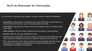 Um rastreador de destaque numa empresa, em geral, possui as seguintes habilidades:
• Curiosidade: instigar pessoas na medida em que uma informação é captada por ela, a
fim de entender os motivos, causas e princípios desta informação.
• Criatividade: capacidade de enxergar além do fato exposto e fazer conexões diversas
entre dados.
• Visão sistêmica: Olhar de maneira holística uma informação ou acontecimento.
• Atenção: Observar, mais que simplesmente olhar.
• Disposição para compartilhar: captar de maneira voluntária as informações que supor
serem relevantes de alguma forma para a empresa e repassá-las internamente.
• Ética: Agir de acordo com as regras e preceitos morais acordados entre seus grupos
sociais durante o processo de captação das informações que farão parte da
metodologia de Inteligência Antecipativa.
Perfil do Rastreador de informações
 