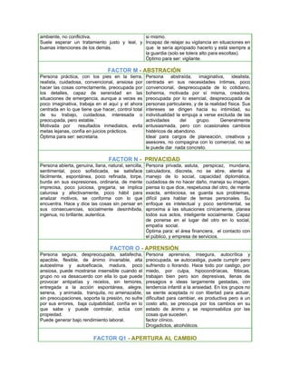 ambiente, no conflictiva.                    si mismo.
Suele esperar un tratamiento justo y leal, y Incapaz de relajar su vigilancia en situaciones en
buenas intenciones de los demás.             que le sería apropiado hacerlo y está siempre a
                                             la guardia (solo se tolera alto para escoltas).
                                             Óptimo para ser: vigilante.

                                 FACTOR M - ABSTRACIÓN
Persona práctica, con los pies en la tierra,          Persona      abstraída,  imaginativa,     idealista,
realista, cuidadosa, convencional, ansiosa por        centrada en sus necesidades íntimas, poco
hacer las cosas correctamente, preocupada por         convencional, despreocupada de lo cotidiano,
los detalles, capaz de serenidad en las               bohemia, motivada por sí misma, creadora,
situaciones de emergencia, aunque a veces es          preocupada por lo esencial, despreocupada de
poco imaginativa, trabaja en el aquí y el ahora       personas particulares, y de la realidad física. Sus
centrada en lo que tiene que hacer, control total     intereses se dirigen hacia su intimidad, su
de su trabajo, cuidadosa, interesada o                individualidad la empuja a verse excluida de las
preocupada, pero estable.`                            actividades      del    grupo.       Generalmente
Motivada por      resultados inmediatos, evita        entusiasmada, pero con ocasionales cambios
metas lejanas, confía en juicios prácticos.           histéricos de abandono.
Óptima para ser: secretaria.                          Ideal para cargos de planeación, creativos y
                                                      asesores, no compagina con lo comercial, no se
                                                      le puede dar nada concreto.

                                  FACTOR N - PRIVACIDAD
Persona abierta, genuina, llana, natural, sencilla,   Persona privada, astuta, perspicaz, mundana,
sentimental, poco sofisticada, se satisface           calculadora, discreta, no se abre, atenta al
fácilmente, espontánea, poco refinada, torpe,         manejo de lo social, capacidad diplomática,
burda en sus expresiones, ordinaria, de mente         cuidadosa de no hacer daño, maneja su imagen,
imprecisa, poco juiciosa, gregaria, se implica        piensa lo que dice, respetuosa del otro, de mente
calurosa y afectivamente, poco hábil para             exacta, ambiciosa, se guarda sus problemas,
analizar motivos, se conforma con lo que              difícil para hablar de temas personales. Su
encuentra. Hace y dice las cosas sin pensar en        enfoque es intelectual y poco sentimental, se
sus consecuencias, socialmente desinhibida,           aproxima a las situaciones cínicamente, planea
ingenua, no brillante, autentica.                     todos sus actos, inteligente socialmente. Capaz
                                                      de ponerse en el lugar del otro en lo social,
                                                      empatía social.
                                                      Óptima para: el área financiera, el contacto con
                                                      el público, y empresa de servicios.

                                  FACTOR O - APRENSIÓN
Persona segura, despreocupada, satisfecha,            Persona aprensiva, insegura, autocrítica y
apacible, flexible, de ánimo invariable, alta         preocupada, se autocastiga, puede cumplir pero
autoestima y autoeficacia, madura, poco               sufriendo o llorando. Hace todo por castigo, por
ansiosa, puede mostrarse insensible cuando el         miedo, por culpa, hipocondríacas, fóbicas,
grupo no va desacuerdo con ella lo que puede          trabajan bien pero son depresivas, llenas de
provocar antipatías y recelos, sin temores,           presagios e ideas largamente gestadas, con
entregada a la acción espontánea, alegre,             tendencia infantil a la ansiedad. En los grupos no
serena, y animada, tranquila, no amenazable,          se siente aceptada ni con libertad para actuar,
sin preocupaciones, soporta la presión, no sufre      dificultad para cambiar, es productiva pero a un
por sus errores, baja culpabilidad, confía en lo      costo alto, se preocupa por los cambios en su
que sabe y puede controlar, actúa con                 estado de ánimo y se responsabiliza por las
propiedad.                                            cosas que suceden.
Puede generar bajo rendimiento laboral.               factor clínico.
                                                      Drogadictos, alcohólicos.

                          FACTOR Q1 - APERTURA AL CAMBIO
 