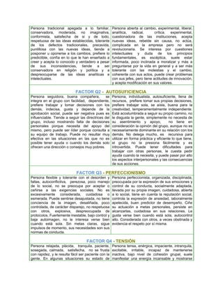 Persona tradicional apegada a lo familiar,            Persona abierta al cambio, experimental, liberal,
conservadora, moderada, no imaginativa,               analítica, radical,        crítica, experimental,
conformista, satisfecha de si y de todo,              cuestionadora de las instituciones, acepta
respetuosa de las ideas establecidas, tolerante       nuevas ideas, rebelde sin causa, no actúa,
de los defectos tradicionales, precavida,             complicada en la empresa pero no será
puntillosa con las nuevas ideas, tiende a             revolucionaria. Se interesa por cuestiones
posponer u oponerse a los cambios, prefiere lo        intelectuales y duda de los principios
predictible, confía en lo que le han enseñado a       fundamentales, es escéptica, suele estar
creer y acepta lo conocido y verdadero a pesar        informada, poco inclinada a moralizar y más a
de sus inconsistencias, tiende a ser                  preguntarse por la vida en general y a ser más
conservadora en religión y política y a               tolerante con las molestias y el cambio,
despreocuparse de las ideas analíticas e              coherente con sus actos, puede crear problemas
intelectuales.                                        con sus jefes, pero tiene actitudes de innovación,
                                                      y acepta modificación en sus valores.

                             FACTOR Q2 - AUTOSUFICIENCIA
Persona seguidora, buena compañera,             se    Persona, individualista, autosuficiente, llena de
integra en el grupo con facilidad, dependiente,       recursos, prefiere tomar sus propias decisiones,
prefiere trabajar y tomar decisiones con los          prefiere trabajar sola, se aísla, buena para la
demás, indecisa, gusta y depende de la                creatividad, temperamentalmente independiente.
aprobación social, puede ser negativa pues es         Está acostumbrada a seguir su propio camino, no
influenciable. Tiende a seguir las directrices del    le disgusta la gente, simplemente no necesita de
grupo, incluso mostrando falta de decisiones          su asentimiento y apoyo,             no tiene en
personales porque necesita del apoyo del              consideración la opinión del grupo, aunque no es
mismo, pero puede ser líder porque consulta a         necesariamente dominante en su relación con los
su equipo de trabajo. Puede no resultar muy           demás. No delega mucho, es recursiva para
efectiva en las situaciones en las que no es          utilizar en forma práctica y eficiente lo que tiene,
posible tener ayuda o cuando los demás solo           el grupo no la presiona fácilmente y es
ofrecen una dirección o consejos muy pobres.          introvertida. Puede tener dificultades para
                                                      trabajar con otras personas, le cuesta pedir
                                                      ayuda cuando la necesita, y puede pasar por alto
                                                      los aspectos interpersonales y las consecuencias
                                                      de sus acciones.

                             FACTOR Q3 - PERFECCIONISMO
Persona flexible y tolerante con el desorden y        Persona perfeccionista, organizada, disciplinada,
faltas, autoconflictiva, perezosa, poco manejo        preocupada por la expresión de sus emociones y
de lo social, no se preocupa por aceptar o            control de su conducta, socialmente adaptada,
ceñirse a las exigencias sociales. No es              llevada por su propia imagen, cuidadosa, abierta
excesivamente considerada, cuidadosa o                a lo social, tiene en cuenta la reputación social,
esmerada. Puede sentirse desajustada, no tiene        controla la expresión de ansiedad, laboralmente
conciencia de la imagen, desaliñada, poco             apetecida, buen predictor de desempeño. Ciñe
controlada, de carácter disparejo, no respetuosa      su actuación a metas personales, persiste en
con otros, explosiva, despreocupada de                alcanzarlas, cuidadosa en sus relaciones. Le
protocolos. Fuertemente inestable, bajo control y     gusta verse bien cuando está sola, autocontrol
baja autoimagen, no le interesa verse bien            alto. Considerada con otros, a veces obstinada y
cuando está sola. Sin metas claras, sigue             evidencia el respeto por sí misma.
impulsos de momento, sus necesidades son sus
normas de conducta.

                                    FACTOR Q4 - TENSIÓN
Persona relajada, plácida, tranquila, paciente,       Persona tensa, enérgica, impaciente, intranquila,
sosegada, calmada, satisfecha, no se frusta           excitable, irritable, incapaz de mantenerse
con rapidez, y le resulta fácil ser paciente con la   inactiva, bajo nivel de cohesión grupal, suele
gente. En algunas situaciones su estado de            manifestar una energía incansable y mostrarse
 