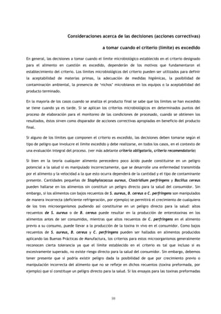 Consideraciones acerca de las decisiones (acciones correctivas)

                                              a tomar cuando el criterio (límite) es excedido

En general, las decisiones a tomar cuando el límite microbiológico establecido en el criterio designado
para el alimento en cuestión es excedido, dependerán de los motivos que fundamentaron el
establecimiento del criterio. Los límites microbiológicos del criterio pueden ser utilizados para definir
la aceptabilidad de materias primas, la adecuación de medidas higiénicas, la posibilidad de
contaminación ambiental, la presencia de ‘nichos’ microbianos en los equipos o la aceptabilidad del
producto terminado.

En la mayoría de los casos cuando se analiza el producto final se sabe que los límites se han excedido
se tiene cuando ya es tarde. Si se aplican los criterios microbiológicos en determinados puntos del
proceso de elaboración para el monitoreo de las condiciones de procesado, cuando se obtienen los
resultados, éstos sirven como disparador de acciones correctivas apropiadas en beneficio del producto
final.

Si alguno de los límites que componen el criterio es excedido, las decisiones deben tomarse según el
tipo de peligro que involucre el límite excedido y debe realizarse, en todos los casos, en el contexto de
una evaluación integral del proceso. (ver más adelante criterio obligatorio, criterio recomendatorio)

Si bien en la teoría cualquier alimento perecedero poco ácido puede constituirse en un peligro
potencial a la salud si es manipulado incorrectamente, que se desarrolle una enfermedad transmitida
por el alimento y la velocidad a la que esto ocurra dependerá de la cantidad y el tipo de contaminante
presente. Cantidades pequeñas de Staphylococcus aureus, Clostridium perfringens y Bacillus cereus
pueden hallarse en los alimentos sin constituir un peligro directo para la salud del consumidor. Sin
embargo, si los alimentos con bajos recuentos de S. aureus, B. cereus o C. perfringens son manipulados
de manera incorrecta (deficiente refrigeración, por ejemplo) se permitirá el crecimiento de cualquiera
de los tres microorganismos pudiendo así constituirse en un peligro directo para la salud: altos
recuentos de S. aureus o de B. cereus puede resultar en la producción de enterotoxinas en los
alimentos antes de ser consumidos, mientras que altos recuentos de C. perfringens en el alimento
previo a su consumo, puede llevar a la producción de la toxina in vivo en el consumidor. Como bajos
recuentos de S. aureus, B. cereus y C. perfringens pueden ser hallados en alimentos producidos
aplicando las Buenas Prácticas de Manufactura, los criterios para estos microorganismos generalmente
reconocen cierta tolerancia ya que el límite establecido en el criterio es tal que incluso si es
excesivamente superado, no existe riesgo directo para la salud del consumidor. Sin embargo, debemos
tener presente que sí podría existir peligro dada la posibilidad de que por crecimiento previo o
manipulación incorrecta del alimento que no se refleje en dichos recuentos (toxina preformada, por
ejemplo) que sí constituye un peligro directo para la salud. Si los ensayos para las toxinas preformadas




                                                   10
 