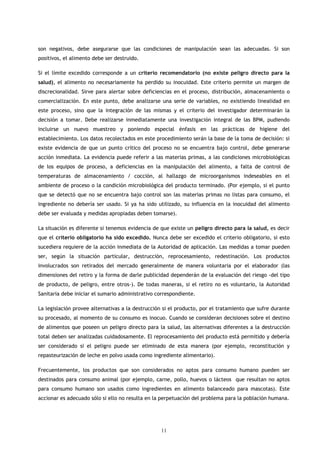 son negativos, debe asegurarse que las condiciones de manipulación sean las adecuadas. Si son
positivos, el alimento debe ser destruido.

Si el límite excedido corresponde a un criterio recomendatorio (no existe peligro directo para la
salud), el alimento no necesariamente ha perdido su inocuidad. Este criterio permite un margen de
discrecionalidad. Sirve para alertar sobre deficiencias en el proceso, distribución, almacenamiento o
comercialización. En este punto, debe analizarse una serie de variables, no existiendo linealidad en
este proceso, sino que la integración de las mismas y el criterio del investigador determinarán la
decisión a tomar. Debe realizarse inmediatamente una investigación integral de las BPM, pudiendo
incluirse un nuevo muestreo y poniendo especial énfasis en las prácticas de higiene del
establecimiento. Los datos recolectados en este procedimiento serán la base de la toma de decisión: si
existe evidencia de que un punto crítico del proceso no se encuentra bajo control, debe generarse
acción inmediata. La evidencia puede referir a las materias primas, a las condiciones microbiológicas
de los equipos de proceso, a deficiencias en la manipulación del alimento, a falta de control de
temperaturas de almacenamiento / cocción, al hallazgo de microorganismos indeseables en el
ambiente de proceso o la condición microbiológica del producto terminado. (Por ejemplo, si el punto
que se detectó que no se encuentra bajo control son las materias primas no listas para consumo, el
ingrediente no debería ser usado. Si ya ha sido utilizado, su influencia en la inocuidad del alimento
debe ser evaluada y medidas apropiadas deben tomarse).

La situación es diferente si tenemos evidencia de que existe un peligro directo para la salud, es decir
que el criterio obligatorio ha sido excedido. Nunca debe ser excedido el criterio obligatorio, si esto
sucediera requiere de la acción inmediata de la Autoridad de aplicación. Las medidas a tomar pueden
ser, según la situación particular, destrucción, reprocesamiento, redestinación. Los productos
involucrados son retirados del mercado generalmente de manera voluntaria por el elaborador (las
dimensiones del retiro y la forma de darle publicidad dependerán de la evaluación del riesgo -del tipo
de producto, de peligro, entre otros-). De todas maneras, si el retiro no es voluntario, la Autoridad
Sanitaria debe iniciar el sumario administrativo correspondiente.

La legislación provee alternativas a la destrucción si el producto, por el tratamiento que sufre durante
su procesado, al momento de su consumo es inocuo. Cuando se consideran decisiones sobre el destino
de alimentos que poseen un peligro directo para la salud, las alternativas diferentes a la destrucción
total deben ser analizadas cuidadosamente. El reprocesamiento del producto está permitido y debería
ser considerado si el peligro puede ser eliminado de esta manera (por ejemplo, reconstitución y
repasteurización de leche en polvo usada como ingrediente alimentario).

Frecuentemente, los productos que son considerados no aptos para consumo humano pueden ser
destinados para consumo animal (por ejemplo, carne, pollo, huevos o lácteos que resultan no aptos
para consumo humano son usados como ingredientes en alimento balanceado para mascotas). Este
accionar es adecuado sólo si ello no resulta en la perpetuación del problema para la población humana.




                                                  11
 