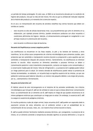 un período de tiempo prolongado. En este caso, el RAM no se encontraría elevado por la condición de
higiene del producto, sino por la vida útil del mismo. Por ello es que la utilidad del indicador depende
de la historia del producto y el momento de la toma de muestra.

En el uso o la interpretación del recuento de aerobios mesófilos hay ciertos factores que deben ser
tenidos en cuenta:

-   este recuento es sólo de células bacterianas vivas. Los procedimientos que sufre el alimento en su
    elaboración, por ejemplo proceso térmico, pueden enmascarar productos con altos recuentos o
    condiciones deficientes de higiene. Además, el almacenamiento prolongado en congelación o con
    pH bajo resulta en la disminución del recuento,

-   este recuento no diferencia tipos de bacterias.

Recuento de Staphilococcus aureus coagulasa positiva

Los estafilococos se encuentran en las fosas nasales, la piel y las lesiones de humanos y otros
mamíferos. Se los utiliza como componentes de criterios microbiológicos para alimentos cocidos, para
productos que son sometidos a manipulación excesiva durante su preparación y para aquellos que son
sometidos a manipulación después del proceso térmico. Generalmente, los estafilococos se eliminan
durante la cocción. Altos recuentos en alimentos sometidos a procesos térmicos se deben a
contaminación posterior a este tratamiento (manipulación, contacto con equipo o aire contaminados y/
o conservación inadecuada del mismo- falta de refrigeración-). La presencia de S. aureus puede indicar
un riesgo potencial para la salud. Un número elevado de estafilococos puede indicar la presencia de
toxinas termoestables, no obstante, un recuento bajo no significa ausencia de las mismas, ya que una
población numerosa pudo haberse reducido a un número más pequeño debido a una etapa del proceso,
por ej., calentamiento o fermentación.

Recuento de Escherichia coli

El hábitat natural de este microorganismo es el intestino de los animales vertebrados. Los criterios
microbiológicos que incluyen E. coli son de utilidad en casos en que se desea determinar contaminación
fecal. La contaminación de un alimento con E. coli implica el riesgo de que puedan encontrarse en el
mismo patógenos entéricos que constituyan un riesgo para la salud. Sin embargo, la ausencia de E. coli
no asegura la ausencia de patógenos entéricos.

En muchos productos crudos de origen animal, bajos recuentos de E. coli pueden ser esperados dada la
asociación cercana de estos alimentos con el ambiente animal y por al probabilidad de la
contaminación de las carcasas, reses, etc. con materia fecal animal durante la faena.

E. coli se puede eliminar fácilmente mediante procesos térmicos, por consiguiente, la presencia de la
misma. en un alimento sometido a temperaturas elevadas significa un proceso deficiente o, lo que es




                                                  13
 