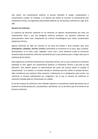 más común, una contaminación posterior al proceso atribuible al equipo, manipuladores o
contaminación cruzada. Sin embargo, si el objetivo del análisis es controlar la contaminación post
tratamiento térmico, los organismos seleccionados deberían ser las bacterias coliformes en lugar de E.
coli .

Recuento de Coliformes:

La presencia de bacterias coliformes en los alimentos no significa necesariamente que hubo una
contaminación fecal o que hay patógenos entéricos presentes. Las bacterias coliformes son
particularmente útiles como componentes de criterios microbiológicos para indicar contaminación
postproceso térmico.

Algunos coliformes (E. coli) son comunes en las heces del hombre y otros animales, pero otros
(Enterobacter, Klebsiella, Serratia, Erwinia) comúnmente se encuentran en el suelo, agua y semillas.
Generalmente, en la leche cruda, vegetales, carne, aves y otros alimentos crudos se encuentran
recuentos bajos de bacterias coliformes naturalmente por lo que presentan poco o ningún valor para el
monitoreo de los mismos.

Estos organismos se eliminan fácilmente por tratamiento térmico, por lo cual su presencia en alimentos
sometidos al calor sugiere una contaminación posterior al tratamiento térmico o que éste ha sido
deficiente. Esto debería generar la determinación del punto del proceso donde se produjo la
contaminación. Si se obtiene un recuento elevado en alimentos que han sufrido un proceso térmico,
debe considerarse que existieron fallas (ausencia o deficiencia) en la refrigeración post-cocción. Los
coliformes se estresan subletalmente por congelación, por lo que el recuento de coliformes en
alimentos freezados debe ser interpretado con cuidado.

El uso del recuento de coliformes como indicador requiere un conocimiento amplio del proceso que al
alimento ha sufrido (producción, procesamiento, distribución, etc.)y del efecto que él ha tenido en las
bacterias coliformes.




                                                  14
 