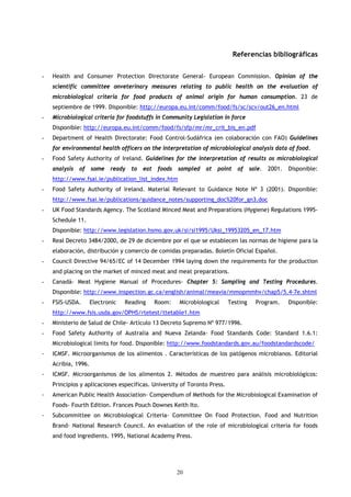 Referencias bibliográficas


-   Health and Consumer Protection Directorate General- European Commission. Opinion of the
    scientific committee onveterinary measures relating to public health on the evaluation of
    microbiological criteria for food products of animal origin for human consumption. 23 de
    septiembre de 1999. Disponible: http://europa.eu.int/comm/food/fs/sc/scv/out26_en.html
-   Microbiological criteria for foodstuffs in Community Legislation in force
    Disponible: http://europa.eu.int/comm/food/fs/sfp/mr/mr_crit_bis_en.pdf
-   Department of Health Directorate: Food Control-Sudáfrica (en colaboración con FAO) Guidelines
    for environmental health officers on the interpretation of microbiological analysis data of food.
-   Food Safety Authority of Ireland. Guidelines for the interpretation of results os microbiological
    analysis   of    some   ready   to   eat    foods   sampled   at   point    of   sale.   2001.   Disponible:
    http://www.fsai.ie/publication_list_index.htm
-   Food Safety Authority of Ireland. Material Relevant to Guidance Note Nº 3 (2001). Disponible:
    http://www.fsai.ie/publications/guidance_notes/supporting_doc%20for_gn3.doc
-   UK Food Standards Agency. The Scotland Minced Meat and Preparations (Hygiene) Regulations 1995-
    Schedule 11.
    Disponible: http://www.legislation.hsmo.gov.uk/si/si1995/Uksi_19953205_en_17.htm
-   Real Decreto 3484/2000, de 29 de diciembre por el que se establecen las normas de higiene para la
    elaboración, distribución y comercio de comidas preparadas. Boletín Oficial Español.
-   Council Directive 94/65/EC of 14 December 1994 laying down the requirements for the production
    and placing on the market of minced meat and meat preparations.
-   Canadá- Meat Hygiene Manual of Procedures- Chapter 5: Sampling and Testing Procedures.
    Disponible: http://www.inspection.gc.ca/english/animal/meavia/mmopmmhv/chap5/5.4-7e.shtml
-   FSIS-USDA.       Electronic   Reading      Room:    Microbiological   Testing      Program.      Disponible:
    http://www.fsis.usda.gov/OPHS/rtetest/ttetable1.htm
-   Ministerio de Salud de Chile- Artículo 13 Decreto Supremo Nº 977/1996.
-   Food Safety Authority of Australia and Nueva Zelanda- Food Standards Code: Standard 1.6.1:
    Microbiological limits for food. Disponible: http://www.foodstandards.gov.au/foodstandardscode/
-   ICMSF. Microorganismos de los alimentos . Características de los patógenos microbianos. Editorial
    Acribia, 1996.
-   ICMSF. Microorganismos de los alimentos 2. Métodos de muestreo para análisis microbiológicos:
    Principios y aplicaciones específicas. University of Toronto Press.
-   American Public Health Association- Compendium of Methods for the Microbiological Examination of
    Foods- Fourth Edition. Frances Pouch Downes Keith Ito.
-   Subcommittee on Microbiological Criteria- Committee On Food Protection. Food and Nutrition
    Brand- National Research Council. An evaluation of the role of microbiological criteria for foods
    and food ingredients. 1995, National Academy Press.




                                                        20
 