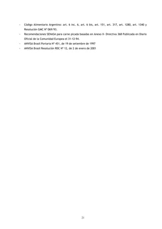 -   Código Alimentario Argentino: art. 6 inc. 6, art. 6 bis, art. 151, art. 317, art. 1280, art. 1340 y
    Resolución GMC Nº 069/93.
-   Recomendaciones SENASA para carne picada basadas en Anexo II- Directiva 368 Publicada en Diario
    Oficial de la Comunidad Europea el 31-12-94.
-   ANVISA Brasil Portaria Nº 451, de 19 de setiembre de 1997
-   ANVISA Brasil Resolución RDC Nº 12, de 2 de enero de 2001




                                                   21
 