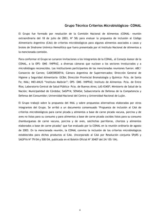 Grupo Técnico Criterios Microbiológicos- CONAL

El Grupo fue formado por resolución de la Comisión Nacional de Alimentos (CONAL- reunión
extraordinaria del 18 de julio de 2003, Nº 58) para evaluar la propuesta de inclusión al Código
Alimentario Argentino (CAA) de criterios microbiológicos para algunos alimentos asociados a casos y
brotes de Síndrome Urémico Hemolítico que fuera presentada por el Instituto Nacional de Alimentos a
la mencionada comisión.

Para conformar el Grupo se cursaron invitaciones a los integrantes de la CONAL, al Consejo Asesor de la
CONAL, a la OPS- OMS /INPPAZ, a diversas cámaras que nuclean a los sectores involucrados y a
microbiólogos reconocidos. Las instituciones participantes de las mencionadas reuniones fueron: ABC/
Consorcio de Carnes; CADESREDEYA; Cámara Argentina de Supermercados; Dirección General de
Higiene y Seguridad Alimentaria- GCBA; Dirección Provincial Bromatología y Química- Pcia. de Santa
Fe; INAL; INEI-ANLIS “Instituto Malbrán”; OPS- OMS /INPPAZ; Instituto de Alimentos- Pcia. de Entre
Ríos; Laboratorio Central de Salud Pública- Pcia. de Buenos Aires; LAS-ICMSF; Ministerio de Salud de la
Nación; Municipalidad de Córdoba; SAGPYA; SENASA; Subsecretaría de Defensa de la Competencia y
Defensa del Consumidor; Universidad Nacional del Centro y Universidad Nacional de Luján.

El Grupo trabajó sobre la propuesta del INAL y sobre propuestas alternativas elaboradas por otros
integrantes del Grupo. Se arribó a un documento consensuado ‘Propuesta de inclusión al CAA de
criterios microbiológicos para carne picada y alimentos a base de carne picada vacuna, porcina y de
aves no listas para su consumo y para alimentos a base de carne picada cocidos listos para su consumo
(hamburguesas de carne vacuna, porcina y de aves, salchichas parrilleras, chorizos y alimentos
elaborados a base de carne picada)’ que fue evaluado por la CONAL en la reunión ordinaria de agosto
de 2003. En la mencionada reunión, la CONAL convino la inclusión de los criterios microbiológicos
establecidos para dichos productos al CAA. (Incorporado al CAA por Resolución conjunta SPyRS y
SAGPYA Nº 79/04 y 500/04, publicada en el Boletín Oficial Nº 30407 del 24/ 05/ 04).




                                                  4
 