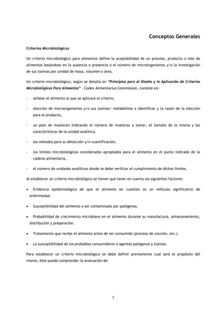 Conceptos Generales

Criterios Microbiológicos

Un criterio microbiológico para alimentos define la aceptabilidad de un proceso, producto o lote de
alimentos basándose en la ausencia o presencia o el número de microorganismos y/o la investigación
de sus toxinas por unidad de masa, volumen o área.

Un criterio microbiológico, según se detalla en “Principios para el Diseño y la Aplicación de Criterios
Microbiológicos Para Alimentos” - Codex Alimentarius Commission, consiste en:

-     señalar el alimento al que se aplicará el criterio,

-     elección de microorganismos y/o sus toxinas/ metabolitos a identificar y la razón de la elección
      para el producto,

-     un plan de muestreo indicando el número de muestras a tomar, el tamaño de la misma y las
      características de la unidad analítica,

-     los métodos para su detección y/o cuantificación,

-     los límites microbiológicos considerados apropiados para el alimento en el punto indicado de la
      cadena alimentaria,

-     el número de unidades analíticas donde se debe verificar el cumplimiento de dichos límites.

Al establecer un criterio microbiológico se tienen que tener en cuenta los siguientes factores:

•     Evidencia epidemiológica de que el alimento en cuestión es un vehículo significativo de
    enfermedad.

•     Susceptibilidad del alimento a ser contaminado por patógenos.

•     Probabilidad de crecimiento microbiano en el alimento durante su manufactura, almacenamiento,
    distribución y preparación.

•     Tratamiento que recibe el alimento antes de ser consumido (proceso de cocción, etc.).

•     La susceptibilidad de los probables consumidores a agentes patógenos y toxinas.

Para establecer un criterio microbiológico se debe definir previamente cual será el propósito del
mismo, éste puede comprender la evaluación de:




                                                       5
 