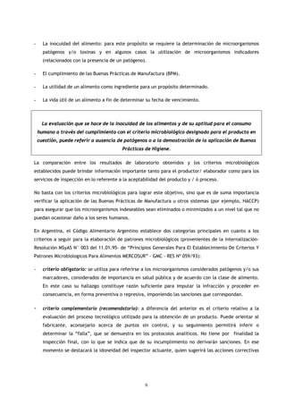-     La inocuidad del alimento: para este propósito se requiere la determinación de microorganismos
      patógenos y/o toxinas y en algunos casos la utilización de microorganismos indicadores
      (relacionados con la presencia de un patógeno).

-     El cumplimiento de las Buenas Prácticas de Manufactura (BPM).

-     La utilidad de un alimento como ingrediente para un propósito determinado.

-     La vida útil de un alimento a fin de determinar su fecha de vencimiento.



      La evaluación que se hace de la inocuidad de los alimentos y de su aptitud para el consumo
    humano a través del cumplimiento con el criterio microbiológico designado para el producto en
    cuestión, puede referir a ausencia de patógenos o a la demostración de la aplicación de Buenas
                                          Prácticas de Higiene.

La comparación entre los resultados de laboratorio obtenidos y los criterios microbiológicos
establecidos puede brindar información importante tanto para el productor/ elaborador como para los
servicios de inspección en lo referente a la aceptabilidad del producto y / ó proceso.

No basta con los criterios microbiológicos para lograr este objetivo, sino que es de suma importancia
verificar la aplicación de las Buenas Prácticas de Manufactura u otros sistemas (por ejemplo, HACCP)
para asegurar que los microorganismos indeseables sean eliminados o minimizados a un nivel tal que no
puedan ocasionar daño a los seres humanos.

En Argentina, el Código Alimentario Argentino establece dos categorías principales en cuanto a los
criterios a seguir para la elaboración de patrones microbiológicos (provenientes de la internalización-
Resolución MSyAS N° 003 del 11.01.95- de “Principios Generales Para El Establecimiento De Criterios Y
Patrones Microbiologicos Para Alimentos MERCOSUR” - GMC - RES Nº 059/93):

-     criterio obligatorio: se utiliza para referirse a los microorganismos considerados patógenos y/o sus
      marcadores, considerados de importancia en salud pública y de acuerdo con la clase de alimento.
      En este caso su hallazgo constituye razón suficiente para imputar la infracción y proceder en
      consecuencia, en forma preventiva o represiva, imponiendo las sanciones que correspondan.

-     criterio complementario (recomendatorio): a diferencia del anterior es el criterio relativo a la
      evaluación del proceso tecnológico utilizado para la obtención de un producto. Puede orientar al
      fabricante, aconsejarlo acerca de puntos sin control, y su seguimiento permitirá inferir o
      determinar la “falla”, que se demuestra en los protocolos analíticos. No tiene por finalidad la
      inspección final, con lo que se indica que de su incumplimiento no derivarán sanciones. En ese
      momento se destacará la idoneidad del inspector actuante, quien sugerirá las acciones correctivas




                                                     6
 