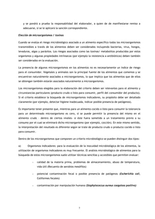 y se pondrá a prueba la responsabilidad del elaborador, a quien de de manifiestarse remiso a
     adecuarse, sí se le aplicará la sanción correspondiente.

Elección de microorganismos / toxinas

Cuando se evalúa el riesgo microbiológico asociado a un alimento específico todos los microorganismos
transmisibles a través de los alimentos deben ser considerados incluyendo bacterias, virus, hongos,
levaduras, algas y parásitos. Los riesgos asociados como las toxinas/ metabolitos producidos por estos
organismos y algunas propiedades intrínsecas (por ejemplo la resistencia a antibióticos) deben también
ser considerados en la evaluación.

La presencia de algunos microorganismos en los alimentos no es necesariamente un índice de riesgo
para el consumidor. Vegetales y animales son la principal fuente de los alimentos que comemos y se
encuentran naturalmente asociados a microorganismos, lo que implica que los alimentos que de ellos
se obtengan también estarán asociados naturalmente a microorganismos.

Los microorganismos elegidos para la elaboración del criterio deben ser relevantes para el alimento y
circunstancias particulares (producto crudo o listo para consumir, perfil del consumidor del producto).
Si el criterio establece la búsqueda de microorganismos indicadores, su propósito debe ser detallado
claramente (por ejemplo, detectar higiene inadecuada, indicar posible presencia de patógenos).

Es importante tener presente que, mientras para un alimento cocido o listo para consumir la tolerancia
para un determinado microorganismo es cero, sí se puede permitir la presencia del mismo en el
alimento crudo – dentro de ciertos niveles- si éste fuera sometido a un tratamiento previo a su
consumo por el cual se eliminará dicho microorganismo (por ejemplo, cocción). En este mismo sentido,
la interpretación del resultado es diferente según se trate de producto crudo o producto cocido o listo
para consumir.

Dentro de los microorganismos que componen un criterio microbiológico se pueden distinguir dos tipos:

a)      Organismos indicadores: para la evaluación de la inocuidad microbiológica de los alimentos, la
utilización de organismos indicadores es muy frecuente. El análisis microbiológico de alimentos para la
búsqueda de estos microorganismos suele utilizar técnicas sencillas y accesibles que permiten evaluar:

            -    calidad de la materia prima, problemas de almacenamiento, abuso de temperatura,
                 vida útil (Recuento de aerobios mesófilos)

            -    potencial contaminación fecal o posible presencia de patógenos (Escherichia coli,
                 Coliformes fecales)

            -    contaminación por manipulación humana (Staphylococcus aureus coagulasa positiva)




                                                     7
 