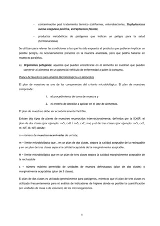 -    contaminación post tratamiento térmico (coliformes, enterobacterias, Staphylococcus
                aureus coagulasa positiva, estreptococos fecales)

           -    productos metabólicos de patógenos que indican un peligro para la salud
                (termonucleasa)

Se utilizan para relevar las condiciones a las que ha sido expuesto el producto que pudieran implicar un
posible peligro, no necesariamente presente en la muestra analizada, pero que podría hallarse en
muestras paralelas.

a) Organismos patógenos: aquellos que pueden encontrarse en el alimento en cuestión que pueden
   convertir al alimento en un potencial vehículo de enfermedad a quien lo consuma.

Planes de Muestreo para Análisis Microbiológicos en Alimentos

El plan de muestreo es uno de los componentes del criterio microbiológico. El plan de muestreo
comprende:

                       1. el procedimiento de toma de muestra y

                       2. el criterio de decisión a aplicar en el lote de alimentos.

El plan de muestreo debe ser económicamente factible.

Existen dos tipos de planes de muestreo reconocidos internacionalmente, definidos por la ICMSF: el
plan de dos clases (por ejemplo: n=5, c=0 / n=5, c=2, m=) y el de tres clases (por ejemplo: n=5, c=2,
m=103, M=104) donde:

n = número de muestras examinadas de un lote;

m = límite microbiológico que , en un plan de dos clases, separa la calidad aceptable de la rechazable
y en un plan de tres clases separa la calidad aceptable de la marginalmente aceptable.

M = límite microbiológico que en un plan de tres clases separa la calidad marginalmente aceptable de
la rechazable

c = número máximo permitido de unidades de muestra defectuosas (plan de dos clases) o
marginalmente aceptables (plan de 3 clases).

El plan de dos clases es utilizado generalmente para patógenos, mientras que el plan de tres clases es
utilizado frecuentemente para el análisis de indicadores de higiene donde es posible la cuantificación
(en unidades de masa o de volumen) de los microorganismos.




                                                     8
 