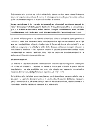 Es importante tener presente que en la práctica ningún plan de muestreo puede asegurar la ausencia
de un microorganismo determinado. El número de microorganismos encontrado en la muestra analizada
puede ser distinta en una parte no muestreada del lote o de alimento.

La representatividad de los resultados de laboratorio en microbiología de alimentos depende del
número de muestras recolectadas, de si la distribución de los patógenos en el lote es homogénea o no
y de si el muestreo es realizado de manera aleatoria / dirigida. La confiabilidad de los resultados
obtenidos depende de la técnica seleccionada para realizar el análisis (sensibilidad y especificidad).



Los análisis microbiológicos de los productos alimenticios, como así también las demás prácticas de
laboratorio, deben estar respaldadas por los datos de pruebas de seguridad de una calidad, de un rigor
y de una reproductibilidad suficientes. Los Principios de Buenas prácticas de laboratorio (BPL) se han
elaborado para promover la calidad y la validez de los datos de análisis que sirven para establecer la
inocuidad de los alimentos. Se trata aquí de un concepto de gestión que abarca la totalidad del proceso
de organización así como las condiciones en las cuales los estudios de laboratorio se planifican, se
aplican, se verifican, se registran y se informan

Métodos de laboratorio

Los métodos de laboratorio utilizados para la detección o recuento de microorganismos forman parte
del criterio microbiológico. La elección del método a utilizar debe privilegiar a aquellos métodos
estandarizados y de alta sensibilidad que hayan sido validados por organismos internacionales/
nacionales de referencia. (Código Alimentario Argentino, Art. 1413 y 1414)

En los últimos años ha habido avances significativos en el desarrollo de nuevas tecnologías para la
detección y la separación de microorganismos de los alimentos. El desarrollo de técnicas moleculares
(PCR) e inmunológicas (ELISA) brinda ventajas sobre los métodos tradicionales, específicamente en lo
que refiere a velocidad, pero su uso todavía no se ha generalizado.




                                                    9
 