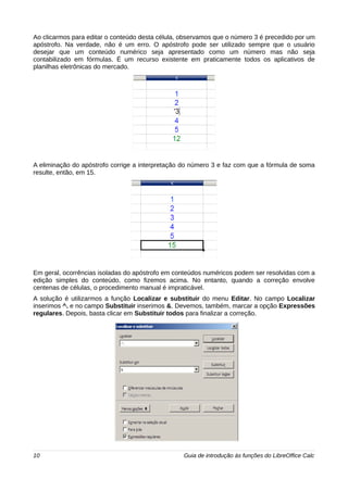 Ao clicarmos para editar o conteúdo desta célula, observamos que o número 3 é precedido por um 
apóstrofo. Na verdade, não é um erro. O apóstrofo pode ser utilizado sempre que o usuário 
desejar que um conteúdo numérico seja apresentado como um número mas não seja 
contabilizado em fórmulas. É um recurso existente em praticamente todos os aplicativos de 
planilhas eletrônicas do mercado. 
A eliminação do apóstrofo corrige a interpretação do número 3 e faz com que a fórmula de soma 
resulte, então, em 15. 
Em geral, ocorrências isoladas do apóstrofo em conteúdos numéricos podem ser resolvidas com a 
edição simples do conteúdo, como fizemos acima. No entanto, quando a correção envolve 
centenas de células, o procedimento manual é impraticável. 
A solução é utilizarmos a função Localizar e substituir do menu Editar. No campo Localizar 
inserimos ^. e no campo Substituir inserimos &. Devemos, também, marcar a opção Expressões 
regulares. Depois, basta clicar em Substituir todos para finalizar a correção. 
10 Guia de introdução às funções do LibreOffice Calc 
 