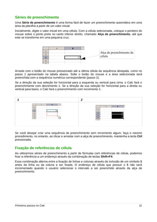 Séries de preenchimento 
Uma Série de preenchimento é uma forma fácil de fazer um preenchimento automático em uma 
área da planilha a partir de um valor inicial. 
Inicialmente, digite o valor inicial em uma célula. Com a célula selecionada, coloque o ponteiro do 
mouse sobre o ponto preto no canto inferior direito, chamado Alça de preenchimento, até que 
este se transforme em uma pequena cruz. 
Alça de preenchimento da 
célula 
Arraste com o botão do mouse pressionado até a última célula da sequência desejada, como no 
passo 1 apresentado na tabela abaixo. Solte o botão do mouse e a área selecionada será 
preenchida com a sequência numérica correspondente (passo 2). 
Se a direção da sua seleção for horizontal para a esquerda ou vertical para cima, o Calc fará o 
preenchimento com decremento 1. Se a direção da sua seleção for horizontal para a direita ou 
vertical para baixo, o Calc fará o preenchimento com incremento 1. 
1 2 
Se você desejar criar uma sequência de preenchimento sem incremento algum, faça o mesmo 
procedimento, no entanto, ao clicar e arrastar com a alça de preenchimento, mantenha a tecla Ctrl 
pressionada. 
Fixação de referências de célula 
Ao utilizarmos séries de preenchimento a partir de fórmulas com referências de célula, podemos 
fixar a referência a um endereço através da combinação de teclas Shift+F4. 
Essa combinação alterna entre a fixação de linhas e colunas através da inclusão de um símbolo $ 
antes da linha ou da coluna a ser fixada. O endereço de célula que possuir o $ não será 
incrementado quando o usuário selecionar o intervalo a ser preenchido através da alça de 
preenchimento. 
Primeiros passos no Calc 11 
 