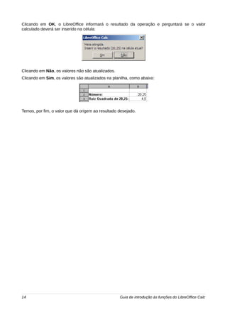 Clicando em OK, o LibreOffice informará o resultado da operação e perguntará se o valor 
calculado deverá ser inserido na célula: 
Clicando em Não, os valores não são atualizados. 
Clicando em Sim, os valores são atualizados na planilha, como abaixo: 
Temos, por fim, o valor que dá origem ao resultado desejado. 
14 Guia de introdução às funções do LibreOffice Calc 
 