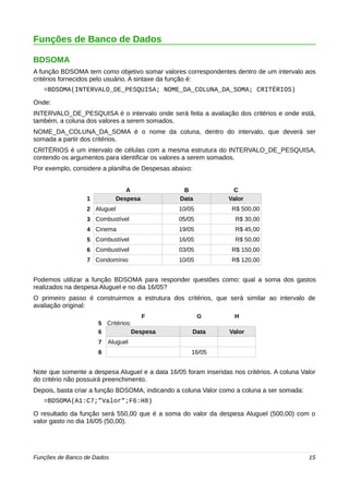 Funções de Banco de Dados 
BDSOMA 
A função BDSOMA tem como objetivo somar valores correspondentes dentro de um intervalo aos 
critérios fornecidos pelo usuário. A sintaxe da função é: 
=BDSOMA(INTERVALO_DE_PESQUISA; NOME_DA_COLUNA_DA_SOMA; CRITÉRIOS) 
Onde: 
INTERVALO_DE_PESQUISA é o intervalo onde será feita a avaliação dos critérios e onde está, 
também, a coluna dos valores a serem somados. 
NOME_DA_COLUNA_DA_SOMA é o nome da coluna, dentro do intervalo, que deverá ser 
somada a partir dos critérios. 
CRITÉRIOS é um intervalo de células com a mesma estrutura do INTERVALO_DE_PESQUISA, 
contendo os argumentos para identificar os valores a serem somados. 
Por exemplo, considere a planilha de Despesas abaixo: 
A B C 
1 Despesa Data Valor 
2 Aluguel 10/05 R$ 500,00 
3 Combustível 05/05 R$ 30,00 
4 Cinema 19/05 R$ 45,00 
5 Combustível 16/05 R$ 50,00 
6 Combustível 03/05 R$ 150,00 
7 Condomínio 10/05 R$ 120,00 
Podemos utilizar a função BDSOMA para responder questões como: qual a soma dos gastos 
realizados na despesa Aluguel e no dia 16/05? 
O primeiro passo é construirmos a estrutura dos critérios, que será similar ao intervalo de 
avaliação original: 
F G H 
5 Critérios: 
6 Despesa Data Valor 
7 Aluguel 
8 16/05 
Note que somente a despesa Aluguel e a data 16/05 foram inseridas nos critérios. A coluna Valor 
do critério não possuirá preenchimento. 
Depois, basta criar a função BDSOMA, indicando a coluna Valor como a coluna a ser somada: 
=BDSOMA(A1:C7;”Valor”;F6:H8) 
O resultado da função será 550,00 que é a soma do valor da despesa Aluguel (500,00) com o 
valor gasto no dia 16/05 (50,00). 
Funções de Banco de Dados 15 
 