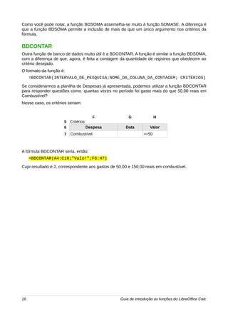 Como você pode notar, a função BDSOMA assemelha-se muito à função SOMASE. A diferença é 
que a função BDSOMA permite a inclusão de mais do que um único argumento nos critérios da 
fórmula. 
BDCONTAR 
Outra função de banco de dados muito útil é a BDCONTAR. A função é similar a função BDSOMA, 
com a diferença de que, agora, é feita a contagem da quantidade de registros que obedecem ao 
critério desejado. 
O formato da função é: 
=BDCONTAR(INTERVALO_DE_PESQUISA;NOME_DA_COLUNA_DA_CONTAGEM; CRITÉRIOS) 
Se considerarmos a planilha de Despesas já apresentada, podemos utilizar a função BDCONTAR 
para responder questões como: quantas vezes no período foi gasto mais do que 50,00 reais em 
Combustível? 
Nesse caso, os critérios seriam: 
F G H 
5 Critérios: 
6 Despesa Data Valor 
7 Combustível >=50 
A fórmula BDCONTAR seria, então: 
=BDCONTAR(A4:C19;"Valor";F6:H7) 
Cujo resultado é 2, correspondente aos gastos de 50,00 e 150,00 reais em combustível. 
16 Guia de introdução às funções do LibreOffice Calc 
 
