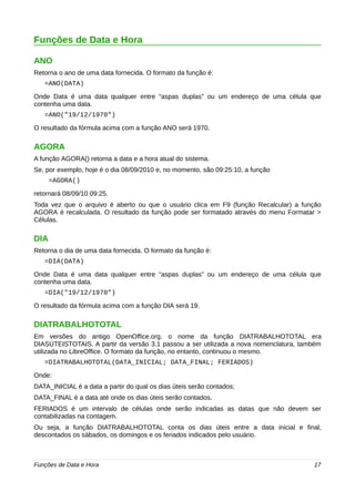 Funções de Data e Hora 
ANO 
Retorna o ano de uma data fornecida. O formato da função é: 
=ANO(DATA) 
Onde Data é uma data qualquer entre “aspas duplas” ou um endereço de uma célula que 
contenha uma data. 
=ANO("19/12/1970") 
O resultado da fórmula acima com a função ANO será 1970. 
AGORA 
A função AGORA() retorna a data e a hora atual do sistema. 
Se, por exemplo, hoje é o dia 08/09/2010 e, no momento, são 09:25:10, a função 
=AGORA() 
retornará 08/09/10 09:25. 
Toda vez que o arquivo é aberto ou que o usuário clica em F9 (função Recalcular) a função 
AGORA é recalculada. O resultado da função pode ser formatado através do menu Formatar > 
Células. 
DIA 
Retorna o dia de uma data fornecida. O formato da função é: 
=DIA(DATA) 
Onde Data é uma data qualquer entre “aspas duplas” ou um endereço de uma célula que 
contenha uma data. 
=DIA("19/12/1970") 
O resultado da fórmula acima com a função DIA será 19. 
DIATRABALHOTOTAL 
Em versões do antigo OpenOffice.org, o nome da função DIATRABALHOTOTAL era 
DIASÚTEISTOTAIS. A partir da versão 3.1 passou a ser utilizada a nova nomenclatura, também 
utilizada no LibreOffice. O formato da função, no entanto, continuou o mesmo. 
=DIATRABALHOTOTAL(DATA_INICIAL; DATA_FINAL; FERIADOS) 
Onde: 
DATA_INICIAL é a data a partir do qual os dias úteis serão contados; 
DATA_FINAL é a data até onde os dias úteis serão contados. 
FERIADOS é um intervalo de células onde serão indicadas as datas que não devem ser 
contabilizadas na contagem. 
Ou seja, a função DIATRABALHOTOTAL conta os dias úteis entre a data inicial e final, 
descontados os sábados, os domingos e os feriados indicados pelo usuário. 
Funções de Data e Hora 17 
 