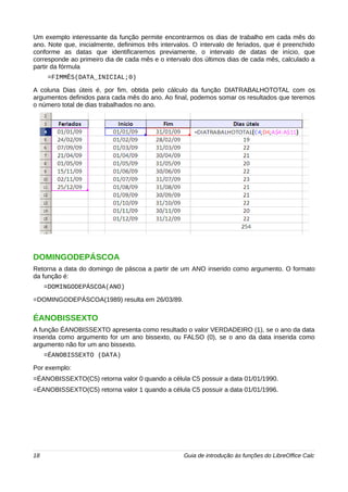 Um exemplo interessante da função permite encontrarmos os dias de trabalho em cada mês do 
ano. Note que, inicialmente, definimos três intervalos. O intervalo de feriados, que é preenchido 
conforme as datas que identificaremos previamente, o intervalo de datas de início, que 
corresponde ao primeiro dia de cada mês e o intervalo dos últimos dias de cada mês, calculado a 
partir da fórmula 
=FIMMÊS(DATA_INICIAL;0) 
A coluna Dias úteis é, por fim, obtida pelo cálculo da função DIATRABALHOTOTAL com os 
argumentos definidos para cada mês do ano. Ao final, podemos somar os resultados que teremos 
o número total de dias trabalhados no ano. 
DOMINGODEPÁSCOA 
Retorna a data do domingo de páscoa a partir de um ANO inserido como argumento. O formato 
da função é: 
=DOMINGODEPÁSCOA(ANO) 
=DOMINGODEPÁSCOA(1989) resulta em 26/03/89. 
ÉANOBISSEXTO 
A função ÉANOBISSEXTO apresenta como resultado o valor VERDADEIRO (1), se o ano da data 
inserida como argumento for um ano bissexto, ou FALSO (0), se o ano da data inserida como 
argumento não for um ano bissexto. 
=ÉANOBISSEXTO (DATA) 
Por exemplo: 
=ÉANOBISSEXTO(C5) retorna valor 0 quando a célula C5 possuir a data 01/01/1990. 
=ÉANOBISSEXTO(C5) retorna valor 1 quando a célula C5 possuir a data 01/01/1996. 
18 Guia de introdução às funções do LibreOffice Calc 
 