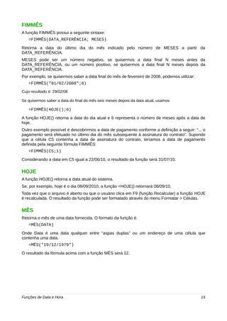 FIMMÊS 
A função FIMMÊS possui a seguinte sintaxe: 
=FIMMÊS(DATA_REFERÊNCIA; MESES) 
Retorna a data do último dia do mês indicado pelo número de MESES a partir da 
DATA_REFERÊNCIA. 
MESES pode ser um número negativo, se quisermos a data final N meses antes da 
DATA_REFERÊNCIA, ou um número positivo, se quisermos a data final N meses depois da 
DATA_REFERÊNCIA. 
Por exemplo, se quisermos saber a data final do mês de fevereiro de 2008, podemos utilizar: 
=FIMMÊS("01/02/2008";0) 
Cujo resultado é: 29/02/08 
Se quisermos saber a data do final do mês seis meses depois da data atual, usamos: 
=FIMMÊS(HOJE();6) 
A função HOJE() retorna a data do dia atual e 6 representa o número de meses após a data de 
hoje. 
Outro exemplo possível é descobrirmos a data de pagamento conforme a definição a seguir: “... o 
pagamento será efetuado no último dia do mês subsequente à assinatura do contrato”. Supondo 
que a célula C5 contenha a data de assinatura do contrato, teríamos a data de pagamento 
definida pela seguinte fórmula FIMMÊS: 
=FIMMÊS(C5;1) 
Considerando a data em C5 igual a 22/06/10, o resultado da função será 31/07/10. 
HOJE 
A função HOJE() retorna a data atual do sistema. 
Se, por exemplo, hoje é o dia 08/09/2010, a função =HOJE() retornará 08/09/10. 
Toda vez que o arquivo é aberto ou que o usuário clica em F9 (função Recalcular) a função HOJE 
é recalculada. O resultado da função pode ser formatado através do menu Formatar > Células. 
MÊS 
Retorna o mês de uma data fornecida. O formato da função é: 
=MÊS(DATA) 
Onde Data é uma data qualquer entre “aspas duplas” ou um endereço de uma célula que 
contenha uma data. 
=MÊS("19/12/1970") 
O resultado da fórmula acima com a função MÊS será 12. 
Funções de Data e Hora 19 
 