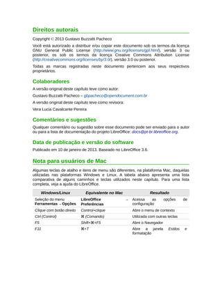 Direitos autorais 
Copyright © 2013 Gustavo Buzzatti Pacheco 
Você está autorizado a distribuir e/ou copiar este documento sob os termos da licença 
GNU General Public License (http://www.gnu.org/licenses/gpl.html), versão 3 ou 
posterior, os sob os termos da licença Creative Commons Attribution License 
(http://creativecommons.org/licenses/by/3.0/), versão 3.0 ou posterior. 
Todas as marcas registradas neste documento pertencem aos seus respectivos 
proprietários. 
Colaboradores 
A versão original deste capítulo teve como autor: 
Gustavo Buzzatti Pacheco – gbpacheco@opendocument.com.br 
A versão original deste capítulo teve como revisora: 
Vera Lucia Cavalcante Pereira 
Comentários e sugestões 
Qualquer comentário ou sugestão sobre esse documento pode ser enviado para o autor 
ou para a lista de documentação do projeto LibreOffice: docs@pt-br.libreoffice.org. 
Data de publicação e versão do software 
Publicado em 10 de janeiro de 2013. Baseado no LibreOffice 3.6. 
Nota para usuários de Mac 
Algumas teclas de atalho e itens de menu são diferentes, na plataforma Mac, daquelas 
utilizadas nas plataformas Windows e Linux. A tabela abaixo apresenta uma lista 
comparativa de alguns caminhos e teclas utilizados neste capítulo. Para uma lista 
completa, veja a ajuda do LibreOffice. 
Windows/Linux Equivalente no Mac Resultado 
Seleção do menu 
Ferramentas → Opções 
LibreOffice → 
Preferências 
Acessa as opções de 
configuração 
Clique com botão direito Control+clique Abre o menu de contexto 
Ctrl (Control) z (Comando) Utilizada com outras teclas 
F5 Shift+z+F5 Abre o Navegador 
F11 z+T Abre a janela Estilos e 
formatação 
 