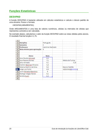 Funções Estatísticas 
DESVPAD 
A função DESVPAD é bastante utilizada em cálculos estatísticos e calcula o desvio padrão de 
uma amostra. Possui o formato: 
=DESVPAD(ARGUMENTOS) 
Onde ARGUMENTOS é uma lista de valores numéricos, células ou intervalos de células que 
representa a amostra a ser calculada. 
No exemplo abaixo, calculamos o valor da função DESVPAD sobre as notas obtidas pelos alunos. 
O resultado final da função é 1,75. 
20 Guia de introdução às funções do LibreOffice Calc 
 