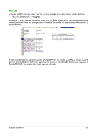 MAIOR 
A função MAIOR retorna o maior valor na enésima posição de um intervalo de células definido. 
=MAIOR(INTERVALO; POSIÇÃO) 
INTERVALO é um intervalo de células válido e POSIÇÃO é a posição do valor desejado em uma 
ordenação decrescente. No exemplo abaixo, obtemos os valores das três maiores notas usando a 
função MAIOR: 
É interessante salientar a diferença entre a função MAIOR e a função MÁXIMO. A função MAIOR 
permite a flexibilidade de definirmos a posição na ordem de classificação do intervalo enquanto a 
função MÁXIMO retorna apenas o maior valor no intervalo. 
Funções Estatísticas 21 
 