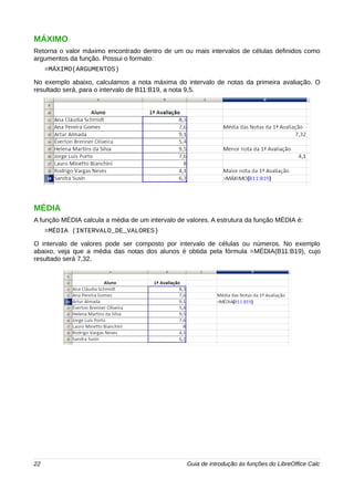 MÁXIMO 
Retorna o valor máximo encontrado dentro de um ou mais intervalos de células definidos como 
argumentos da função. Possui o formato: 
=MÁXIMO(ARGUMENTOS) 
No exemplo abaixo, calculamos a nota máxima do intervalo de notas da primeira avaliação. O 
resultado será, para o intervalo de B11:B19, a nota 9,5. 
MÉDIA 
A função MÉDIA calcula a média de um intervalo de valores. A estrutura da função MÉDIA é: 
=MÉDIA (INTERVALO_DE_VALORES) 
O intervalo de valores pode ser composto por intervalo de células ou números. No exemplo 
abaixo, veja que a média das notas dos alunos é obtida pela fórmula =MÉDIA(B11:B19), cujo 
resultado será 7,32. 
22 Guia de introdução às funções do LibreOffice Calc 
 
