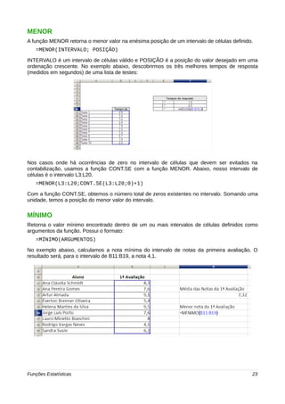 MENOR 
A função MENOR retorna o menor valor na enésima posição de um intervalo de células definido. 
=MENOR(INTERVALO; POSIÇÃO) 
INTERVALO é um intervalo de células válido e POSIÇÃO é a posição do valor desejado em uma 
ordenação crescente. No exemplo abaixo, descobrirmos os três melhores tempos de resposta 
(medidos em segundos) de uma lista de testes: 
Nos casos onde há ocorrências de zero no intervalo de células que devem ser evitados na 
contabilização, usamos a função CONT.SE com a função MENOR. Abaixo, nosso intervalo de 
células é o intervalo L3:L20. 
=MENOR(L3:L20;CONT.SE(L3:L20;0)+1) 
Com a função CONT.SE, obtemos o número total de zeros existentes no intervalo. Somando uma 
unidade, temos a posição do menor valor do intervalo. 
MÍNIMO 
Retorna o valor mínimo encontrado dentro de um ou mais intervalos de células definidos como 
argumentos da função. Possui o formato: 
=MÍNIMO(ARGUMENTOS) 
No exemplo abaixo, calculamos a nota mínima do intervalo de notas da primeira avaliação. O 
resultado será, para o intervalo de B11:B19, a nota 4,1. 
Funções Estatísticas 23 
 