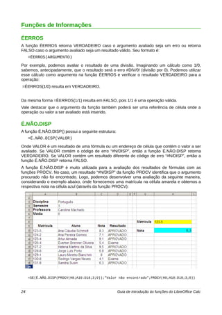 Funções de Informações 
ÉERROS 
A função ÉERROS retorna VERDADEIRO caso o argumento avaliado seja um erro ou retorna 
FALSO caso o argumento avaliado seja um resultado válido. Seu formato é: 
=ÉERROS(ARGUMENTO) 
Por exemplo, podemos avaliar o resultado de uma divisão. Imaginando um cálculo como 1/0, 
sabemos, antecipadamente, que o resultado será o erro #DIV/0! (divisão por 0). Podemos utilizar 
esse cálculo como argumento na função ÉERROS e verificar o resultado VERDADEIRO para a 
operação: 
=ÉERROS(1/0) resulta em VERDADEIRO. 
Da mesma forma =ÉERROS(1/1) resulta em FALSO, pois 1/1 é uma operação válida. 
Vale destacar que o argumento da função também poderá ser uma referência de célula onde a 
operação ou valor a ser avaliado está inserido. 
É.NÃO.DISP 
A função É.NÃO.DISP() possui a seguinte estrutura: 
=É.NÃO.DISP(VALOR) 
Onde VALOR é um resultado de uma fórmula ou um endereço de célula que contém o valor a ser 
avaliado. Se VALOR contém o código de erro “#N/DISP”, então a função É.NÃO.DISP retorna 
VERDADEIRO. Se VALOR contém um resultado diferente do código de erro “#N/DISP”, então a 
função É.NÃO.DISP retorna FALSO. 
A função É.NÃO.DISP é muito utilizada para a avaliação dos resultados de fórmulas com as 
funções PROCV. No caso, um resultado “#N/DISP” da função PROCV identifica que o argumento 
procurado não foi encontrado. Logo, podemos desenvolver uma avaliação da seguinte maneira, 
considerando o exemplo abaixo, onde fornecemos uma matrícula na célula amarela e obtemos a 
respectiva nota na célula azul (através da função PROCV): 
=SE(É.NÃO.DISP(PROCV(H8;A10:D18;3;0));"Valor não encontrado";PROCV(H8;A10:D18;3;0)) 
24 Guia de introdução às funções do LibreOffice Calc 
 