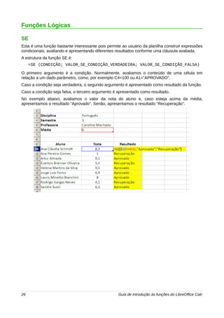 Funções Lógicas 
SE 
Esta é uma função bastante interessante pois permite ao usuário da planilha construir expressões 
condicionais, avaliando e apresentando diferentes resultados conforme uma cláusula avaliada. 
A estrutura da função SE é: 
=SE (CONDIÇÃO; VALOR_SE_CONDIÇÃO_VERDADEIRA; VALOR_SE_CONDIÇÃO_FALSA) 
O primeiro argumento é a condição. Normalmente, avaliamos o conteúdo de uma célula em 
relação a um dado parâmetro, como, por exemplo C4<100 ou A1=”APROVADO”. 
Caso a condição seja verdadeira, o segundo argumento é apresentado como resultado da função. 
Caso a condição seja falsa, o terceiro argumento é apresentado como resultado. 
No exemplo abaixo, avaliamos o valor da nota do aluno e, caso esteja acima da média, 
apresentamos o resultado “Aprovado”. Senão, apresentamos o resultado “Recuperação”. 
26 Guia de introdução às funções do LibreOffice Calc 
 