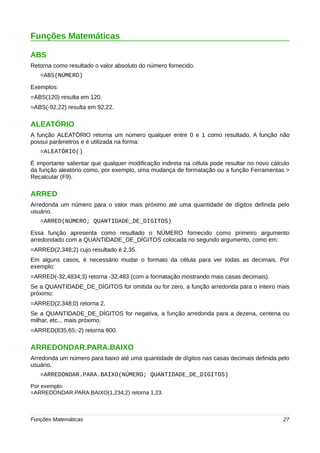 Funções Matemáticas 
ABS 
Retorna como resultado o valor absoluto do número fornecido. 
=ABS(NÚMERO) 
Exemplos: 
=ABS(120) resulta em 120. 
=ABS(-92,22) resulta em 92,22. 
ALEATÓRIO 
A função ALEATÓRIO retorna um número qualquer entre 0 e 1 como resultado. A função não 
possui parâmetros e é utilizada na forma: 
=ALEATÓRIO() 
É importante salientar que qualquer modificação indireta na célula pode resultar no novo cálculo 
da função aleatório como, por exemplo, uma mudança de formatação ou a função Ferramentas > 
Recalcular (F9). 
ARRED 
Arredonda um número para o valor mais próximo até uma quantidade de dígitos definida pelo 
usuário. 
=ARRED(NÚMERO; QUANTIDADE_DE_DIGITOS) 
Essa função apresenta como resultado o NÚMERO fornecido como primeiro argumento 
arredondado com a QUANTIDADE_DE_DÍGITOS colocada no segundo argumento, como em: 
=ARRED(2,348;2) cujo resultado é 2,35. 
Em alguns casos, é necessário mudar o formato da célula para ver todas as decimais. Por 
exemplo: 
=ARRED(-32,4834;3) retorna -32,483 (com a formatação mostrando mais casas decimais). 
Se a QUANTIDADE_DE_DÍGITOS for omitida ou for zero, a função arredonda para o inteiro mais 
próximo: 
=ARRED(2,348;0) retorna 2. 
Se a QUANTIDADE_DE_DÍGITOS for negativa, a função arredonda para a dezena, centena ou 
milhar, etc... mais próximo. 
=ARRED(835,65;-2) retorna 800. 
ARREDONDAR.PARA.BAIXO 
Arredonda um número para baixo até uma quantidade de dígitos nas casas decimais definida pelo 
usuário. 
=ARREDONDAR.PARA.BAIXO(NÚMERO; QUANTIDADE_DE_DIGITOS) 
Por exemplo: 
=ARREDONDAR.PARA.BAIXO(1,234;2) retorna 1,23. 
Funções Matemáticas 27 
 
