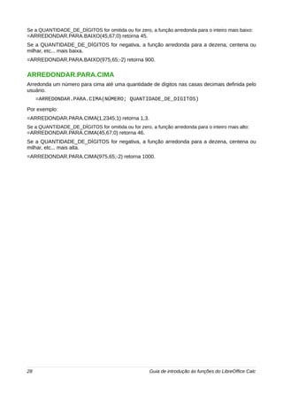 Se a QUANTIDADE_DE_DÍGITOS for omitida ou for zero, a função arredonda para o inteiro mais baixo: 
=ARREDONDAR.PARA.BAIXO(45,67;0) retorna 45. 
Se a QUANTIDADE_DE_DÍGITOS for negativa, a função arredonda para a dezena, centena ou 
milhar, etc... mais baixa. 
=ARREDONDAR.PARA.BAIXO(975,65;-2) retorna 900. 
ARREDONDAR.PARA.CIMA 
Arredonda um número para cima até uma quantidade de dígitos nas casas decimais definida pelo 
usuário. 
=ARREDONDAR.PARA.CIMA(NÚMERO; QUANTIDADE_DE_DIGITOS) 
Por exemplo: 
=ARREDONDAR.PARA.CIMA(1,2345;1) retorna 1,3. 
Se a QUANTIDADE_DE_DÍGITOS for omitida ou for zero, a função arredonda para o inteiro mais alto: 
=ARREDONDAR.PARA.CIMA(45,67;0) retorna 46. 
Se a QUANTIDADE_DE_DÍGITOS for negativa, a função arredonda para a dezena, centena ou 
milhar, etc... mais alta. 
=ARREDONDAR.PARA.CIMA(975,65;-2) retorna 1000. 
28 Guia de introdução às funções do LibreOffice Calc 
 