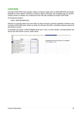 CONT.NÚM 
A função CONT.NÚM conta quantos valores numéricos estão entre os ARGUMENTOS da função. 
Entende-se como valores numéricos: números, datas e fórmulas cujo resultado seja um número. 
Células vazias ou células com conteúdo de texto não são contadas na função CONT.NÚM. 
O formato da função é: 
=CONT.NÚM(ARGUMENTOS) 
Observe no exemplo abaixo que nem todos os alunos fizeram a primeira avaliação. Podemos usar 
a função CONT.NÚM para contar as notas do intervalo B11:B19 e identificar quantos alunos de 
fato fizeram a prova. 
O resultado da função =CONT.NÚM(B11:B19) será 7 pois, as duas células, correspondentes aos 
alunos que não fizeram a prova, estão vazias. 
Funções Matemáticas 29 
 