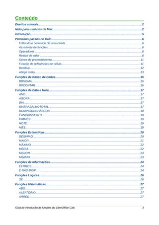 Conteúdo 
Direitos autorais.............................................................................................................................2 
Nota para usuários de Mac...........................................................................................................2 
Introdução......................................................................................................................................5 
Primeiros passos no Calc.............................................................................................................6 
Editando o conteúdo de uma célula............................................................................................6 
Assistente de funções.................................................................................................................6 
Operadores ................................................................................................................................8 
Realce de valor ..........................................................................................................................8 
Séries de preenchimento...........................................................................................................11 
Fixação de referências de célula...............................................................................................11 
Detetive.....................................................................................................................................12 
Atingir meta...............................................................................................................................13 
Funções de Banco de Dados......................................................................................................15 
BDSOMA...................................................................................................................................15 
BDCONTAR..............................................................................................................................16 
Funções de Data e Hora..............................................................................................................17 
ANO..........................................................................................................................................17 
AGORA.....................................................................................................................................17 
DIA............................................................................................................................................17 
DIATRABALHOTOTAL..............................................................................................................17 
DOMINGODEPÁSCOA.............................................................................................................18 
ÉANOBISSEXTO......................................................................................................................18 
FIMMÊS....................................................................................................................................19 
HOJE.........................................................................................................................................19 
MÊS..........................................................................................................................................19 
Funções Estatísticas...................................................................................................................20 
DESVPAD.................................................................................................................................20 
MAIOR......................................................................................................................................21 
MÁXIMO....................................................................................................................................22 
MÉDIA.......................................................................................................................................22 
MENOR.....................................................................................................................................23 
MÍNIMO.....................................................................................................................................23 
Funções de Informações.............................................................................................................24 
ÉERROS...................................................................................................................................24 
É.NÃO.DISP .............................................................................................................................24 
Funções Lógicas..........................................................................................................................26 
SE.............................................................................................................................................26 
Funções Matemáticas..................................................................................................................27 
ABS...........................................................................................................................................27 
ALEATÓRIO..............................................................................................................................27 
ARRED......................................................................................................................................27 
Guia de introdução às funções do LibreOffice Calc 3 
 