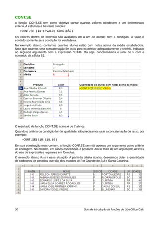 CONT.SE 
A função CONT.SE tem como objetivo contar quantos valores obedecem a um determinado 
critério. A estrutura é bastante simples: 
=CONT.SE (INTERVALO; CONDIÇÃO) 
Os valores dentro do intervalo são avaliados um a um de acordo com a condição. O valor é 
contado somente se a condição for verdadeira. 
No exemplo abaixo, contamos quantos alunos estão com notas acima da média estabelecida. 
Note que usamos uma concatenação de texto para expressar adequadamente o critério, indicado 
no segundo argumento com a expressão “>”&B6. Ou seja, concatenamos o sinal de > com o 
conteúdo da célula B5. 
O resultado da função CONT.SE acima é de 7 alunos. 
Quando o critério ou condição for de igualdade, não precisamos usar a concatenação de texto, por 
exemplo: 
=CONT.SE(B10:B18;B6) 
Em sua construção mais comum, a função CONT.SE permite apenas um argumento como critério 
de contagem. No entanto, em casos específicos, é possível utilizar mais de um argumento através 
do uso de expressões regulares em fórmulas. 
O exemplo abaixo ilustra essa situação. A partir da tabela abaixo, desejamos obter a quantidade 
de cadastros de pessoas que são dos estados do Rio Grande do Sul e Santa Catarina. 
30 Guia de introdução às funções do LibreOffice Calc 
 