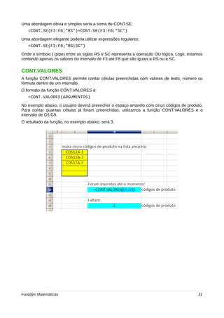 Uma abordagem óbvia e simples seria a soma de CONT.SE: 
=CONT.SE(F3:F8;"RS")+CONT.SE(F3:F8;"SC") 
Uma abordagem elegante poderia utilizar expressões regulares: 
=CONT.SE(F3:F8;"RS|SC") 
Onde o símbolo | (pipe) entre as siglas RS e SC representa a operação OU lógica. Logo, estamos 
contando apenas os valores do intervalo de F3 até F8 que são iguais a RS ou a SC. 
CONT.VALORES 
A função CONT.VALORES permite contar células preenchidas com valores de texto, número ou 
fórmula dentro de um intervalo. 
O formato da função CONT.VALORES é: 
=CONT.VALORES(ARGUMENTOS) 
No exemplo abaixo, o usuário deverá preencher o espaço amarelo com cinco códigos de produto. 
Para contar quantas células já foram preenchidas, utilizamos a função CONT.VALORES e o 
intervalo de G5:G9. 
O resultado da função, no exemplo abaixo, será 3. 
Funções Matemáticas 31 
 