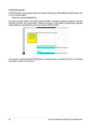 CONTAR.VAZIO 
CONTAR.VAZIO conta quantas células do intervalo indicado em ARGUMENTOS estão vazias, isto 
é, sem conteúdo algum. 
=CONTAR.VAZIO(ARGUMENTOS) 
No nosso exemplo anterior, da função CONT.VALORES, calculamos quantas células do intervalo 
amarelo já haviam sido preenchidas. Podemos encontrar a informação complementar (quantas 
células faltam ser preenchidas) através da função CONTAR.VAZIO. 
No exemplo, a função CONTAR.VAZIO pode ser utilizada sobre o intervalo de G5:G9. O resultado 
da função na célula H15 será de 2. 
32 Guia de introdução às funções do LibreOffice Calc 
 