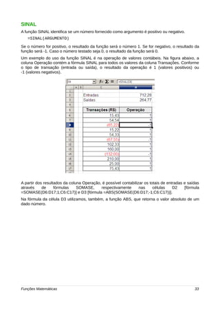 SINAL 
A função SINAL identifica se um número fornecido como argumento é positivo ou negativo. 
=SINAL(ARGUMENTO) 
Se o número for positivo, o resultado da função será o número 1. Se for negativo, o resultado da 
função será -1. Caso o número testado seja 0, o resultado da função será 0. 
Um exemplo do uso da função SINAL é na operação de valores contábeis. Na figura abaixo, a 
coluna Operação contém a fórmula SINAL para todos os valores da coluna Transações. Conforme 
o tipo de transação (entrada ou saída), o resultado da operação é 1 (valores positivos) ou 
-1 (valores negativos). 
A partir dos resultados da coluna Operação, é possível contabilizar os totais de entradas e saídas 
através de fórmulas SOMASE, respectivamente nas células D2 [fórmula 
=SOMASE(D6:D17;1;C6:C17)] e D3 [fórmula =ABS(SOMASE(D6:D17;-1;C6:C17))]. 
Na fórmula da célula D3 utilizamos, também, a função ABS, que retorna o valor absoluto de um 
dado número. 
Funções Matemáticas 33 
 