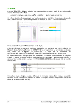 SOMASE 
A função SOMASE é útil para cálculos que envolvam valores totais a partir de um determinado 
critério. O formato da função é: 
=SOMASE(INTERVALO_DE_AVALIAÇÃO; CRITÉRIO; INTERVALO_DE_SOMA) 
Os valores do intervalo de avaliação são avaliados conforme o critério. Caso estejam de acordo 
com o critério indicado, o valor correspondente no intervalo de soma é somado ao resultado. 
O resultado da fórmula SOMASE acima é de R$ 70,00. 
A função SOMASE possui uma diferença significativa em relação à sua correspondente no 
Microsoft Excel. No Calc, o formato do CRITÉRIO deve ser equivalente ao formato dos conteúdos 
das células no INTERVALO_DE_AVALIAÇÃO. Ou seja, se os conteúdos do 
INTERVALO_DE_AVALIAÇÃO são textos, então o CRITÉRIO também deverá ser um texto. 
Na figura abaixo essa situação pode ser observada. Os valores correspondentes à categoria 
(coluna E), apesar de serem números, foram formatados como texto e a célula que contabiliza a 
soma de valores (I3), contém a função =SOMASE(E2:E5;323;F2:F5), onde o valor 323 foi inserido 
como número. 
O resultado para a função, devido à diferença de formatos, é zero. Para resolver a questão 
devemos ajustar o formato do intervalo de células E2:E5 para número, adequando o formato de 
célula ao tipo de conteúdo utilizado. 
34 Guia de introdução às funções do LibreOffice Calc 
 