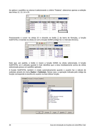 Ao aplicar o autofiltro na coluna A selecionando o critério “Padaria”, obteremos apenas a exibição 
das linhas 12, 13, 14 e 20. 
Posicionando o cursor na célula 22 e clicando no botão Σ da barra de fórmulas, a função 
SUBTOTAL é inserida na célula 22 com a função SOMA (código 9) e o intervalo D5:D21). 
Note que, por padrão, o botão Σ insere a função SOMA na célula selecionada. A função 
SUBTOTAL só é utilizada quando o Calc identifica que a área imediatamente acima da célula 
selecionada possui um autofiltro aplicado. 
A função SUBTOTAL também é criada automaticamente quando o usuário faz o cálculo de 
subtotais através do menu Dados > Subtotais. Nesse caso, a operação indicada pelo código da 
função corresponde à escolha do usuário na lista Utilizar função. 
36 Guia de introdução às funções do LibreOffice Calc 
 