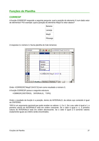 Funções de Planilha 
CORRESP 
A função CORRESP responde a seguinte pergunta: qual a posição do elemento X num dado vetor 
de elementos? Por exemplo: qual a posição do elemento Maçã no vetor abaixo? 
Banana 
Laranja 
Maçã 
Pêssego 
A resposta é o número 3. Numa planilha do Calc teríamos: 
Onde =CORRESP("Maçã";D4:D7;0) tem como resultado o número 3. 
A função CORRESP possui a seguinte estrutura: 
=CORRESP(CRITÉRIO; INTERVALO; TIPO) 
Onde o resultado da função é a posição, dentro do INTERVALO, da célula cujo conteúdo é igual 
ao CRITÉRIO. 
TIPO é um argumento opcional que pode receber os valores -1, 0 e 1. Se o seu valor é igual a 1, a 
primeira coluna do INTERVALO está em ordem crescente. Se o valor é igual a -1, a primeira 
coluna do INTERVALO está em ordem decrescente. Se o valor é igual a 0 somente valores 
exatamente iguais ao critério serão encontrados. 
Funções de Planilha 37 
 