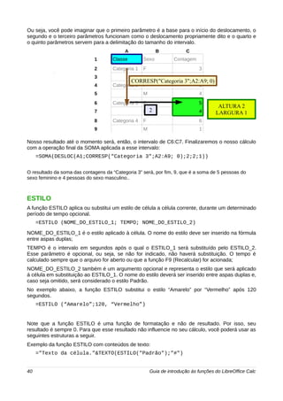 Ou seja, você pode imaginar que o primeiro parâmetro é a base para o início do deslocamento, o 
segundo e o terceiro parâmetros funcionam como o deslocamento propriamente dito e o quarto e 
o quinto parâmetros servem para a delimitação do tamanho do intervalo. 
A B C 
1 Classe Sexo Contagem 
2 Categoria 1 F 3 
3 M 2 
4 Categoria 2 F 3 
5 M 4 
6 Categoria 3 F 5 
7 M 4 
8 Categoria 4 F 6 
9 M 1 
CORRESP("Categoria 3";A2:A9; 0) 
2 
ALTURA 2 
LARGURA 1 
Nosso resultado até o momento será, então, o intervalo de C6:C7. Finalizaremos o nosso cálculo 
com a operação final da SOMA aplicada a esse intervalo: 
=SOMA(DESLOC(A1;CORRESP("Categoria 3";A2:A9; 0);2;2;1)) 
O resultado da soma das contagens da “Categoria 3” será, por fim, 9, que é a soma de 5 pessoas do 
sexo feminino e 4 pessoas do sexo masculino.. 
ESTILO 
A função ESTILO aplica ou substitui um estilo de célula a célula corrente, durante um determinado 
período de tempo opcional. 
=ESTILO (NOME_DO_ESTILO_1; TEMPO; NOME_DO_ESTILO_2) 
NOME_DO_ESTILO_1 é o estilo aplicado à célula. O nome do estilo deve ser inserido na fórmula 
entre aspas duplas; 
TEMPO é o intervalo em segundos após o qual o ESTILO_1 será substituído pelo ESTILO_2. 
Esse parâmetro é opcional, ou seja, se não for indicado, não haverá substituição. O tempo é 
calculado sempre que o arquivo for aberto ou que a função F9 (Recalcular) for acionada; 
NOME_DO_ESTILO_2 também é um argumento opcional e representa o estilo que será aplicado 
á célula em substituição ao ESTILO_1. O nome do estilo deverá ser inserido entre aspas duplas e, 
caso seja omitido, será considerado o estilo Padrão. 
No exemplo abaixo, a função ESTILO substitui o estilo “Amarelo” por “Vermelho” após 120 
segundos. 
=ESTILO (“Amarelo”;120, “Vermelho”) 
Note que a função ESTILO é uma função de formatação e não de resultado. Por isso, seu 
resultado é sempre 0. Para que esse resultado não influencie no seu cálculo, você poderá usar as 
seguintes estruturas a seguir. 
Exemplo da função ESTILO com conteúdos de texto: 
="Texto da célula."&TEXTO(ESTILO("Padrão");"#") 
40 Guia de introdução às funções do LibreOffice Calc 
 