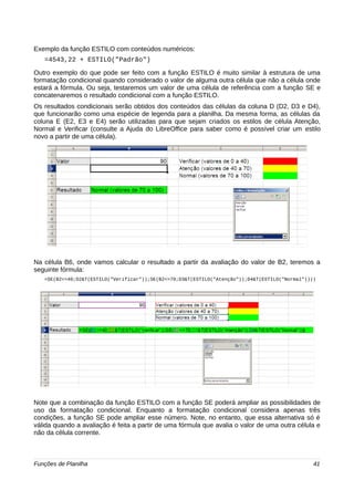 Exemplo da função ESTILO com conteúdos numéricos: 
=4543,22 + ESTILO("Padrão") 
Outro exemplo do que pode ser feito com a função ESTILO é muito similar à estrutura de uma 
formatação condicional quando considerado o valor de alguma outra célula que não a célula onde 
estará a fórmula. Ou seja, testaremos um valor de uma célula de referência com a função SE e 
concatenaremos o resultado condicional com a função ESTILO. 
Os resultados condicionais serão obtidos dos conteúdos das células da coluna D (D2, D3 e D4), 
que funcionarão como uma espécie de legenda para a planilha. Da mesma forma, as células da 
coluna E (E2, E3 e E4) serão utilizadas para que sejam criados os estilos de célula Atenção, 
Normal e Verificar (consulte a Ajuda do LibreOffice para saber como é possível criar um estilo 
novo a partir de uma célula). 
Na célula B6, onde vamos calcular o resultado a partir da avaliação do valor de B2, teremos a 
seguinte fórmula: 
=SE(B2<=40;D2&T(ESTILO("Verificar"));SE(B2<=70;D3&T(ESTILO("Atenção"));D4&T(ESTILO("Normal")))) 
Note que a combinação da função ESTILO com a função SE poderá ampliar as possibilidades de 
uso da formatação condicional. Enquanto a formatação condicional considera apenas três 
condições, a função SE pode ampliar esse número. Note, no entanto, que essa alternativa só é 
válida quando a avaliação é feita a partir de uma fórmula que avalia o valor de uma outra célula e 
não da célula corrente. 
Funções de Planilha 41 
 