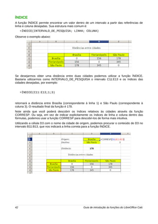 ÍNDICE 
A função ÍNDICE permite encontrar um valor dentro de um intervalo a partir das referências de 
linha e coluna desejadas. Sua estrutura mais comum é: 
=ÍNDICE(INTERVALO_DE_PESQUISA; LINHA; COLUNA) 
Observe o exemplo abaixo: 
Se desejarmos obter uma distância entre duas cidades podemos utilizar a função ÍNDICE. 
Bastaria utilizarmos como INTERVALO_DE_PESQUISA o intervalo C11:E13 e os índices das 
cidades desejadas, por exemplo: 
=ÍNDICE(C11:E13;1;3) 
retornará a distância entre Brasília (correspondente à linha 1) e São Paulo (correspondente à 
coluna 3). O resultado final da função é 178. 
Note ainda que você poderá descobrir os índices relativos às cidades através da função 
CORRESP. Ou seja, em vez de indicar explicitamente os índices de linha e coluna dentro das 
fórmulas, podemos usar a função CORRESP para descobri-los de forma mais intuitiva. 
Utilizando a célula D3 com o nome da cidade de origem, podemos procurar o conteúdo de D3 no 
intervalo B11:B13, que nos indicará a linha correta para a função ÍNDICE. 
42 Guia de introdução às funções do LibreOffice Calc 
 