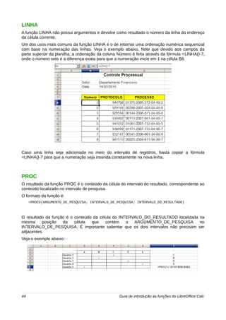 LINHA 
A função LINHA não possui argumentos e devolve como resultado o número da linha do endereço 
da célula corrente. 
Um dos usos mais comuns da função LINHA é o de retornar uma ordenação numérica sequencial 
com base na numeração das linhas. Veja o exemplo abaixo. Note que devido aos campos da 
parte superior da planilha, a ordenação da coluna Número é feita através da fórmula =LINHA()-7, 
onde o número sete é a diferença exata para que a numeração inicie em 1 na célula B8. 
Caso uma linha seja adicionada no meio do intervalo de registros, basta copiar a fórmula 
=LINHA()-7 para que a numeração seja inserida corretamente na nova linha. 
PROC 
O resultado da função PROC é o conteúdo da célula do intervalo do resultado, correspondente ao 
conteúdo localizado no intervalo de pesquisa. 
O formato da função é: 
=PROCV(ARGUMENTO_DE_PESQUISA; INTERVALO_DE_PESQUISA; INTERVALO_DO_RESULTADO) 
O resultado da função é o conteúdo da célula do INTERVALO_DO_RESULTADO localizada na 
mesma posição da célula que contém o ARGUMENTO_DE_PESQUISA no 
INTERVALO_DE_PESQUISA. É importante salientar que os dois intervalos não precisam ser 
adjacentes. 
Veja o exemplo abaixo: 
44 Guia de introdução às funções do LibreOffice Calc 
 