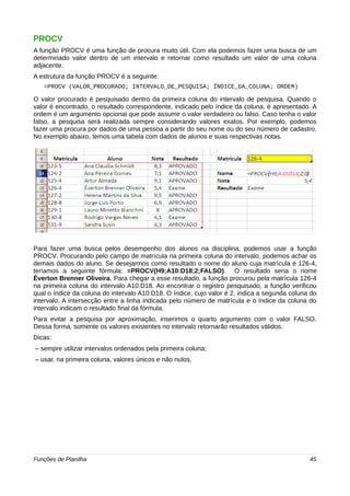 PROCV 
A função PROCV é uma função de procura muito útil. Com ela podemos fazer uma busca de um 
determinado valor dentro de um intervalo e retornar como resultado um valor de uma coluna 
adjacente. 
A estrutura da função PROCV é a seguinte: 
=PROCV (VALOR_PROCURADO; INTERVALO_DE_PESQUISA; ÍNDICE_DA_COLUNA; ORDEM) 
O valor procurado é pesquisado dentro da primeira coluna do intervalo de pesquisa. Quando o 
valor é encontrado, o resultado correspondente, indicado pelo índice da coluna, é apresentado. A 
ordem é um argumento opcional que pode assumir o valor verdadeiro ou falso. Caso tenha o valor 
falso, a pesquisa será realizada sempre considerando valores exatos. Por exemplo, podemos 
fazer uma procura por dados de uma pessoa a partir do seu nome ou do seu número de cadastro. 
No exemplo abaixo, temos uma tabela com dados de alunos e suas respectivas notas. 
Para fazer uma busca pelos desempenho dos alunos na disciplina, podemos usar a função 
PROCV. Procurando pelo campo de matrícula na primeira coluna do intervalo, podemos achar os 
demais dados do aluno. Se desejarmos como resultado o nome do aluno cuja matrícula é 126-4, 
teríamos a seguinte fórmula: =PROCV(H9;A10:D18;2;FALSO). O resultado seria o nome 
Éverton Brenner Oliveira. Para chegar a esse resultado, a função procurou pela matrícula 126-4 
na primeira coluna do intervalo A10:D18. Ao encontrar o registro pesquisado, a função verificou 
qual o índice da coluna do intervalo A10:D18. O índice, cujo valor é 2, indica a segunda coluna do 
intervalo. A intersecção entre a linha indicada pelo número de matrícula e o índice da coluna do 
intervalo indicam o resultado final da fórmula. 
Para evitar a pesquisa por aproximação, inserimos o quarto argumento com o valor FALSO. 
Dessa forma, somente os valores existentes no intervalo retornarão resultados válidos. 
Dicas: 
– sempre utilizar intervalos ordenados pela primeira coluna; 
– usar, na primeira coluna, valores únicos e não nulos. 
Funções de Planilha 45 
 