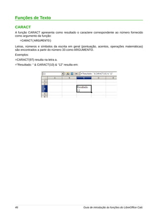 Funções de Texto 
CARACT 
A função CARACT apresenta como resultado o caractere correspondente ao número fornecido 
como argumento da função: 
=CARACT(ARGUMENTO) 
Letras, números e símbolos da escrita em geral (pontuação, acentos, operações matemáticas) 
são encontrados a partir do número 33 como ARGUMENTO. 
Exemplos: 
=CARACT(97) resulta na letra a. 
=”Resultado: “ & CARACT(10) & “12” resulta em: 
46 Guia de introdução às funções do LibreOffice Calc 
 